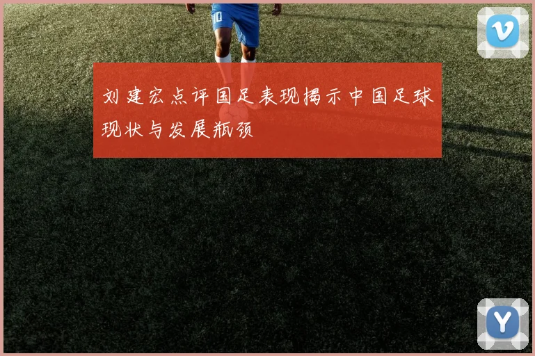 刘建宏点评国足表现揭示中国足球现状与发展瓶颈