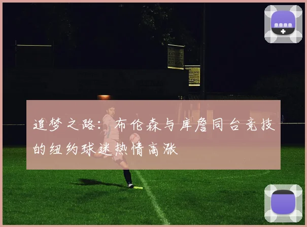追梦之路：布伦森与库詹同台竞技的纽约球迷热情高涨