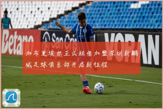 加布里埃尔正式租借加盟深圳新鹏城足球俱乐部开启新征程