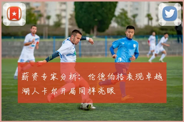 薪资专家分析：伦德伯格表现卓越湖人卡尔开局同样亮眼