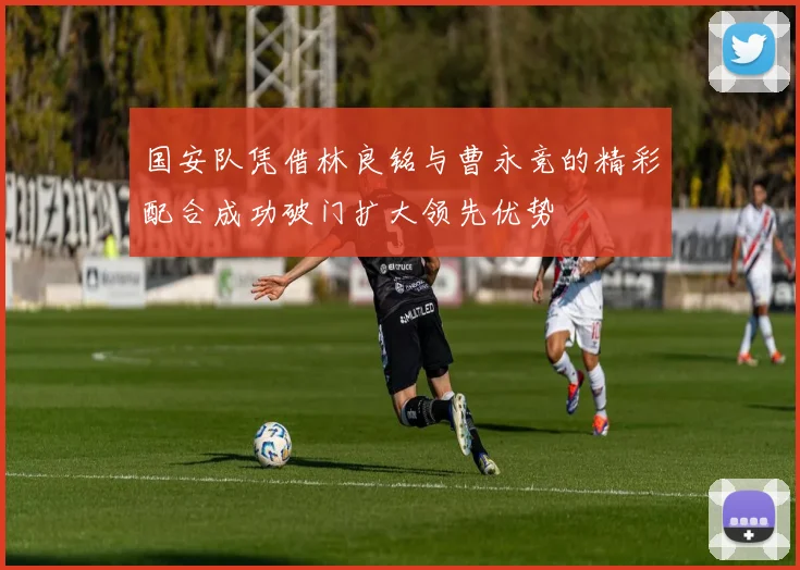 国安队凭借林良铭与曹永竞的精彩配合成功破门扩大领先优势