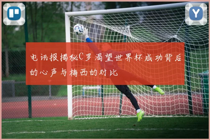 电讯报揭秘C罗渴望世界杯成功背后的心声与梅西的对比