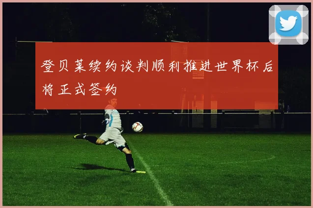 登贝莱续约谈判顺利推进世界杯后将正式签约